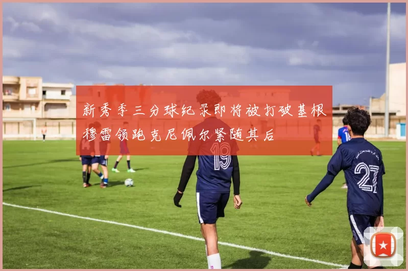 新秀季三分球纪录即将被打破基根穆雷领跑克尼佩尔紧随其后