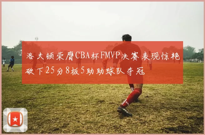 洛夫顿荣膺CBA杯FMVP决赛表现惊艳砍下25分8板5助助球队夺冠