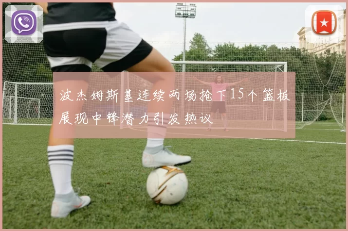 波杰姆斯基连续两场抢下15个篮板展现中锋潜力引发热议