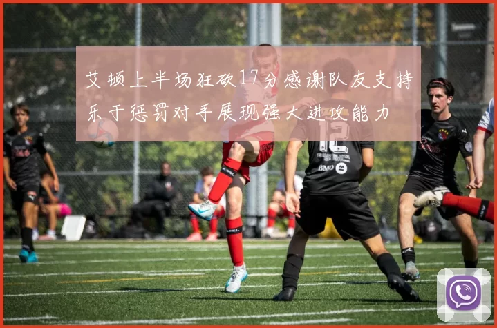 艾顿上半场狂砍17分感谢队友支持乐于惩罚对手展现强大进攻能力