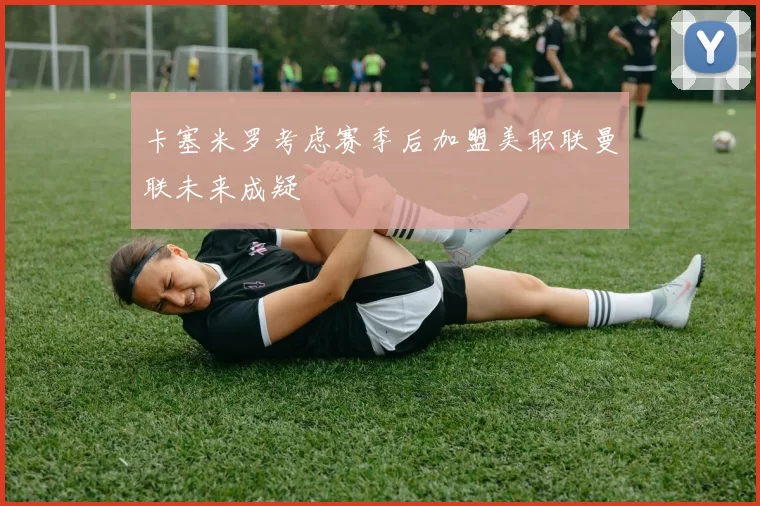 卡塞米罗考虑赛季后加盟美职联曼联未来成疑