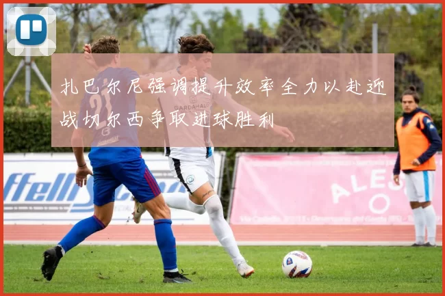 扎巴尔尼强调提升效率全力以赴迎战切尔西争取进球胜利