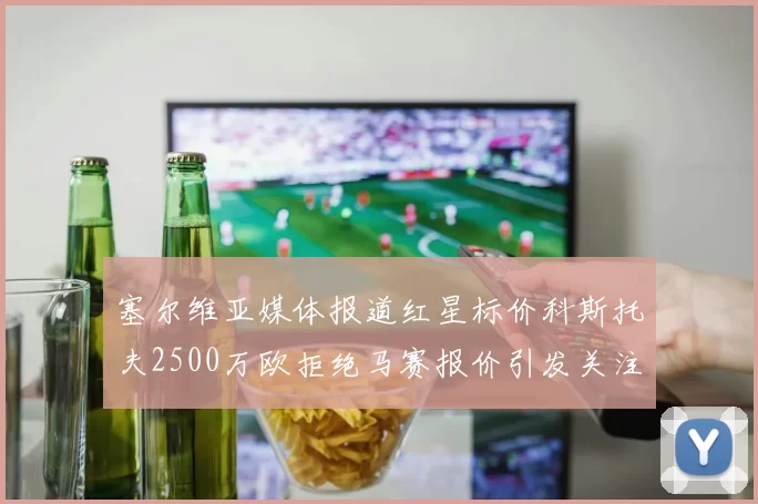 塞尔维亚媒体报道红星标价科斯托夫2500万欧拒绝马赛报价引发关注