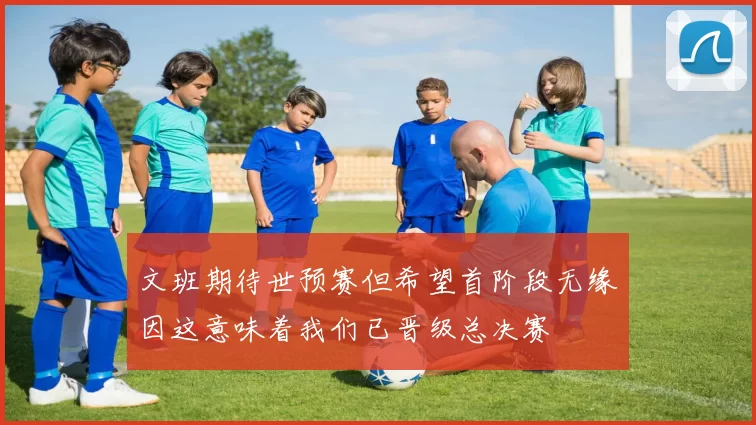 文班期待世预赛但希望首阶段无缘因这意味着我们已晋级总决赛