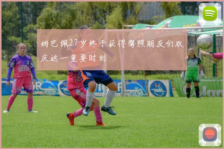 姆巴佩27岁终于获得驾照朋友们欢庆这一重要时刻