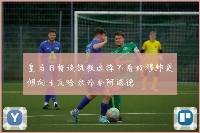 皇马旧将谈执教选择不看好穆帅更倾向卡瓦哈尔而非阿诺德
