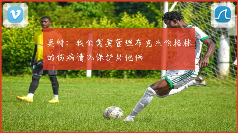 奥特：我们需要管理布克杰伦格林的伤病情况保护好他俩