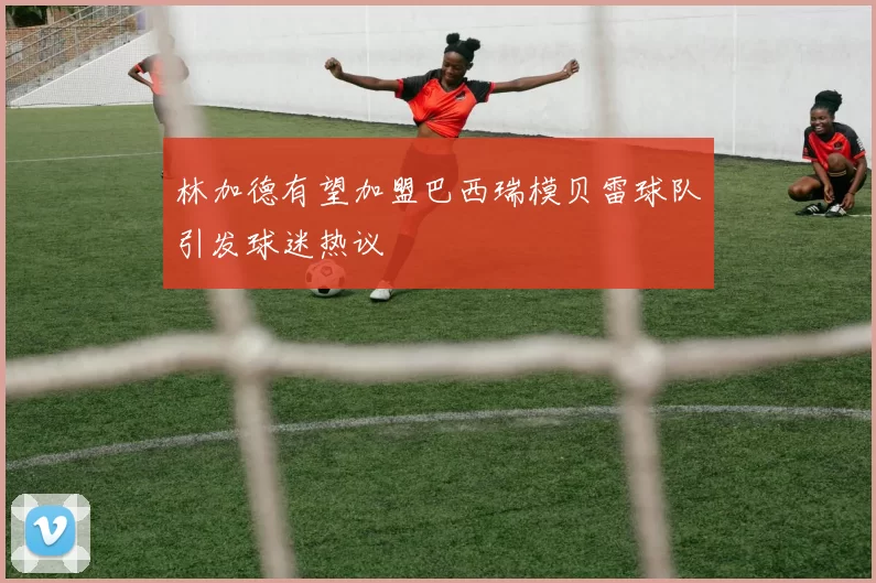 林加德有望加盟巴西瑞模贝雷球队引发球迷热议
