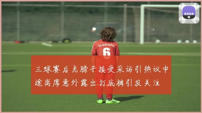 三球赛后光膀子接受采访引热议中途离席意外露出打底裤引发关注