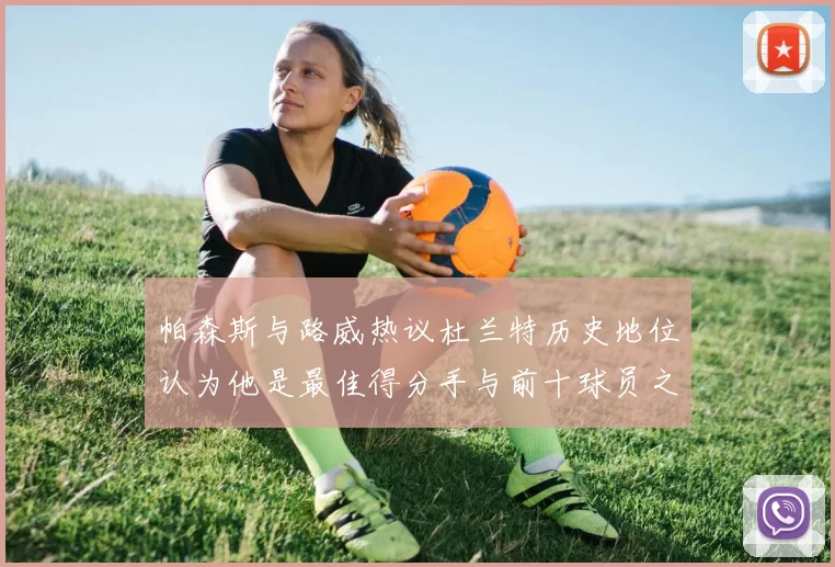 帕森斯与路威热议杜兰特历史地位认为他是最佳得分手与前十球员之一