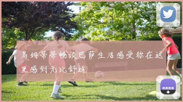 乌姆蒂蒂畅谈巴萨生活感受称在这里感到无比舒适