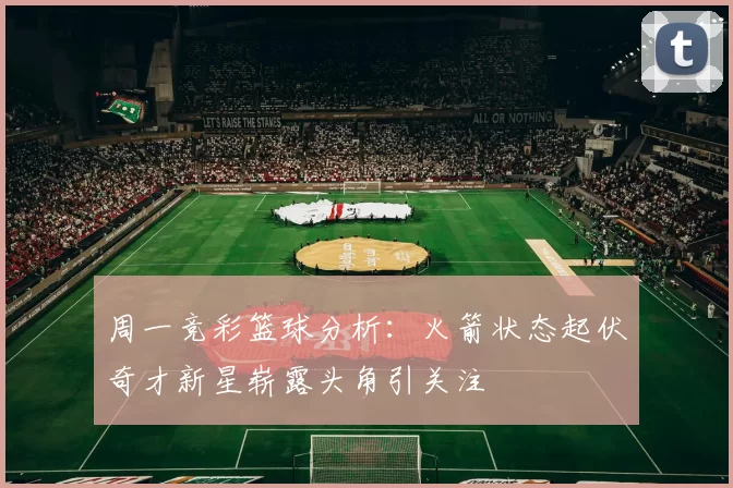 周一竞彩篮球分析：火箭状态起伏奇才新星崭露头角引关注