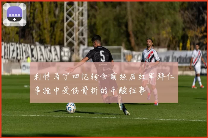 利特马宁回忆转会前经历红军拜仁争抢中受伤骨折的辛酸往事