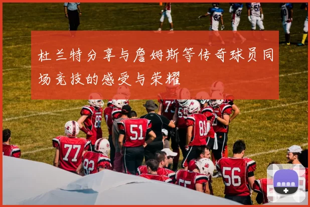 杜兰特分享与詹姆斯等传奇球员同场竞技的感受与荣耀