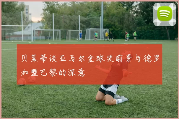 贝莱蒂谈亚马尔金球奖前景与德罗加盟巴黎的深意