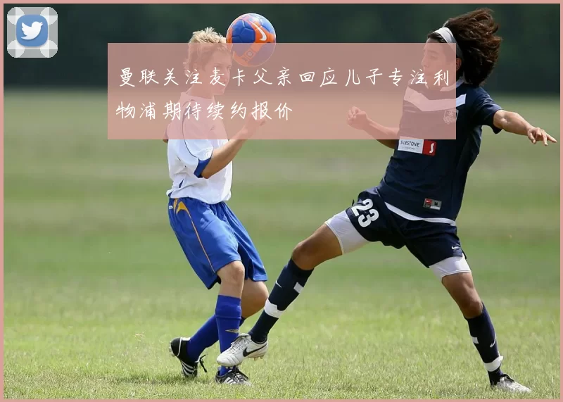 曼联关注麦卡父亲回应儿子专注利物浦期待续约报价