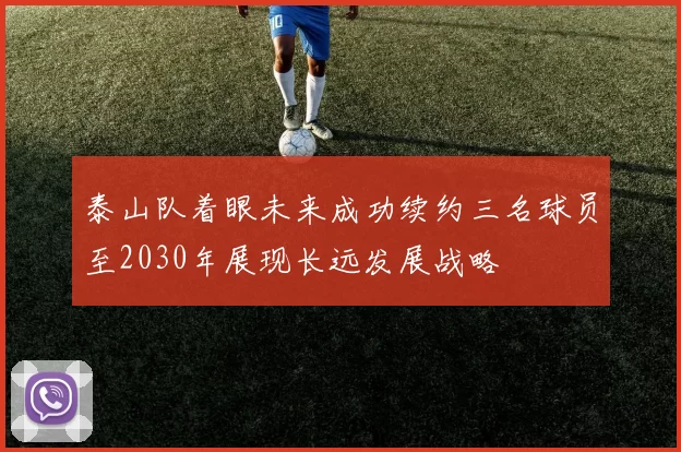泰山队着眼未来成功续约三名球员至2030年展现长远发展战略