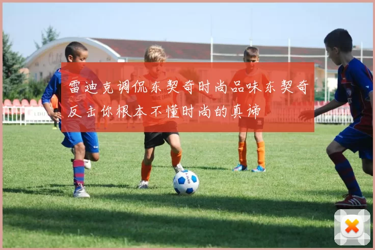 雷迪克调侃东契奇时尚品味东契奇反击你根本不懂时尚的真谛
