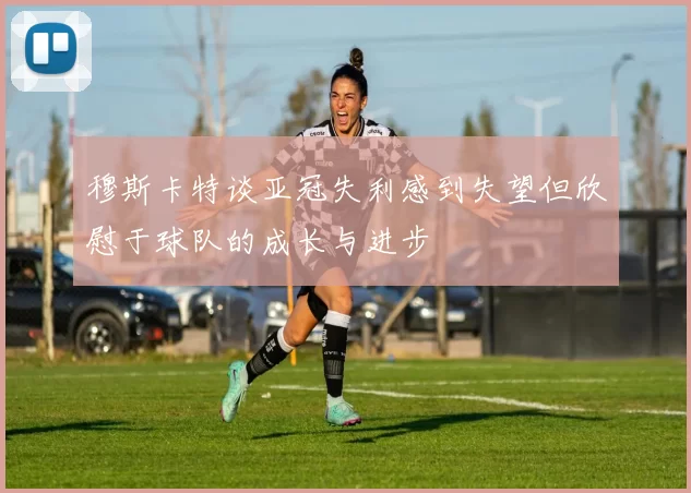 穆斯卡特谈亚冠失利感到失望但欣慰于球队的成长与进步