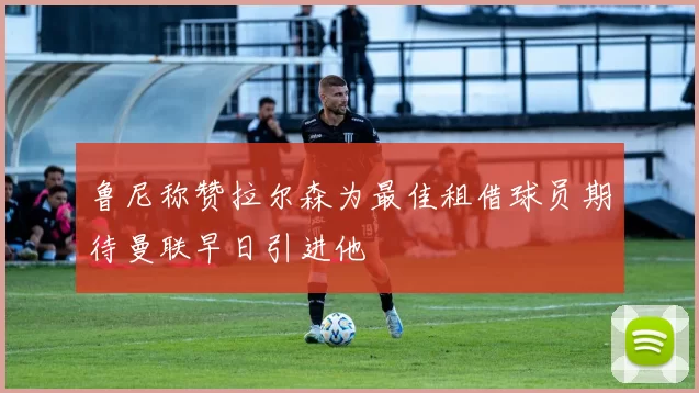 鲁尼称赞拉尔森为最佳租借球员期待曼联早日引进他