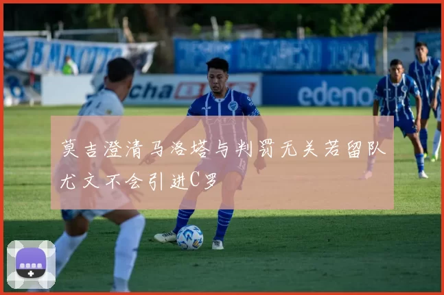 莫吉澄清马洛塔与判罚无关若留队尤文不会引进C罗