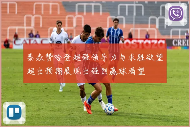 泰森赞哈登超强领导力与求胜欲望超出预期展现出强烈赢球渴望
