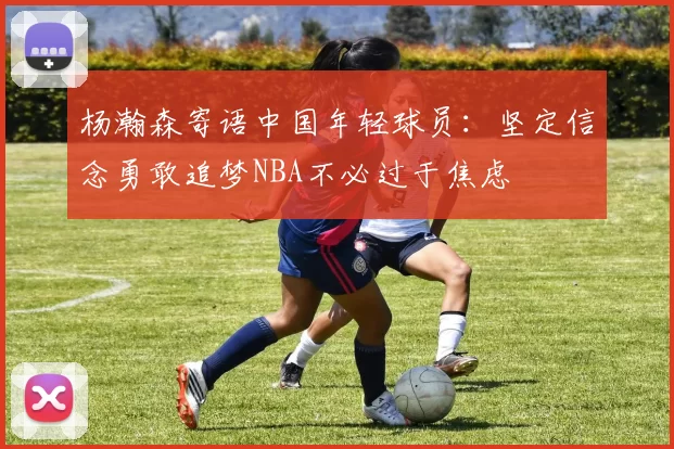 杨瀚森寄语中国年轻球员：坚定信念勇敢追梦NBA不必过于焦虑