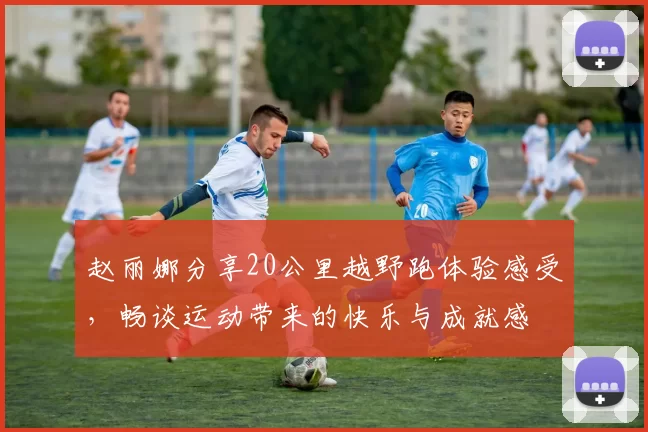 赵丽娜分享20公里越野跑体验感受，畅谈运动带来的快乐与成就感