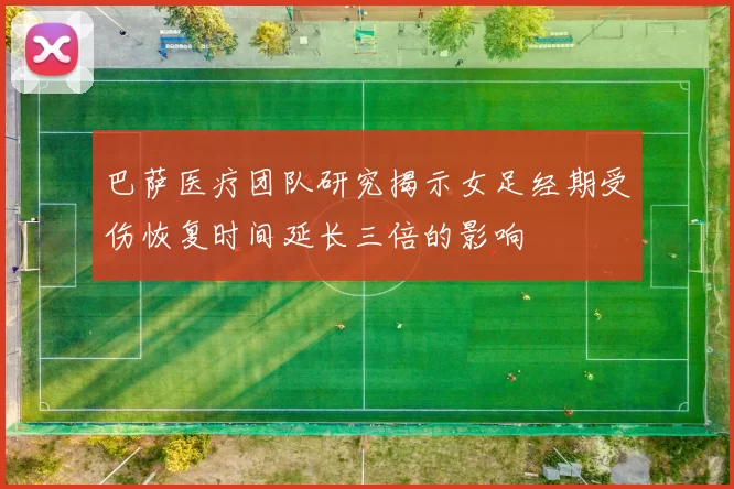 巴萨医疗团队研究揭示女足经期受伤恢复时间延长三倍的影响